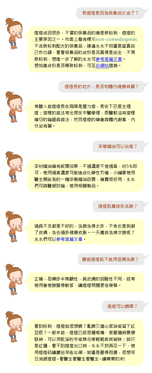 長痘痘是因為保養品太油了?
痘痘成因很多,不當的保養品的確是致粉刺、痘痘的主要原因之一。市面上雖有標示non-comedogenic 不含致粉刺配方的保養品,建議水水不妨還是認真自己作功課,看看保養品的成份是否真得是安全、不易致粉刺,想進一步了解的水水可參考這篇文章。
想知道成份是否導致粉刺,可至此網站查詢。
痘痘長的地方,是否和體內健康有常聽人說痘痘長在兩頰是壓力痘,長在下巴是生理痘;這樣的說法常出現在中醫學理,西醫較沒有這樣確切的論證與說法,然而痘痘的確會與體內激素、內分泌有關。
關?
茶樹精油可以治痘?
茶材精油確有殺菌效果,不過濃度不宜過高,約5%即可,使用過高濃度可能造成化學性灼傷,小編曾使用醫生開給我的一種茶樹精油葯膏,確實很好用,水水們可與醫師討論,使用相關製品。
痘痘肌應該多洗臉?
過與不及都是不好的,洗臉洗得太多,不免也是刺激了皮膚,洗去過多健康皮脂。一天應該洗幾次臉呢?水水們可以參考這篇文章。
聽說痘痘肌不能用皂類洗臉?
正確,皂類多半無鹼性,與皮膚的弱酸性不同,經常使用會使臉變得敏感、讓痘痘問題更佳複雜。
痘痘可以擠嗎?
看到粉刺、痘痘就很想擠?亂擠又擔心感染或留下紅豆疤?一般來說,痘痘已經很腫帳痛、感覺隨時要爆發時,可以用乾淨的手或棉花棒輕輕將其破除;若只是紅腫,看不到痘痘出口時,水水不妨再忍一下,使用痘痘葯讓膿包早些出頭,若還是覺得困擾,很想早日消滅痘痘~看醫生看醫生看醫生~讓專業的來!
